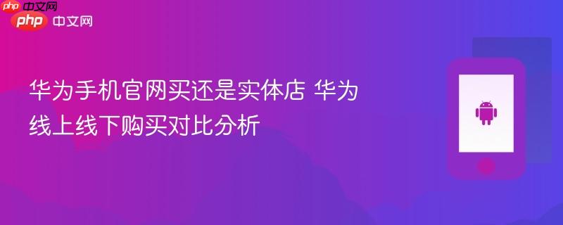 华为手机官网买还是实体店 华为线上线下购买对比分析