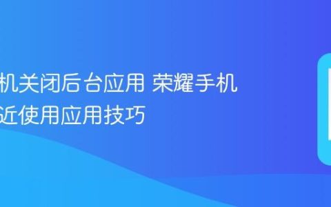 荣耀手机关闭后台应用 荣耀手机清理最近使用应用技巧