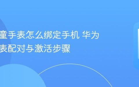 华为儿童手表怎么绑定手机 华为儿童手表配对与激活步骤