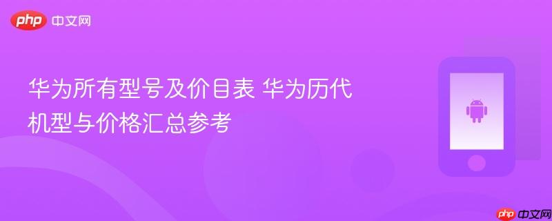 华为所有型号及价目表 华为历代机型与价格汇总参考