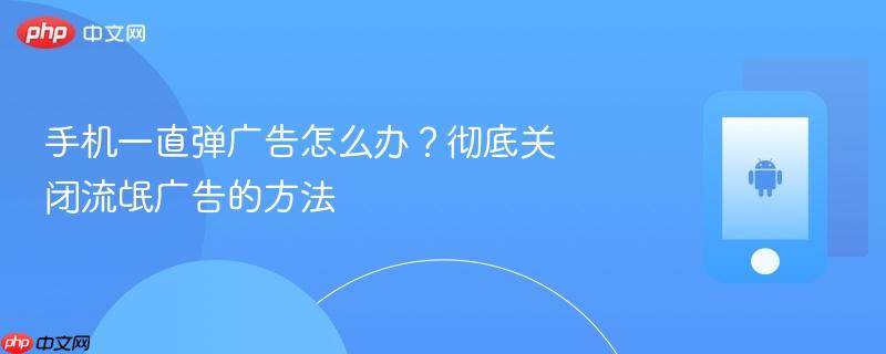 手机一直弹广告怎么办？彻底关闭流氓广告的方法