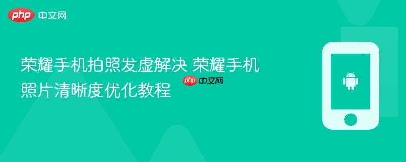 荣耀手机拍照发虚解决 荣耀手机照片清晰度优化教程