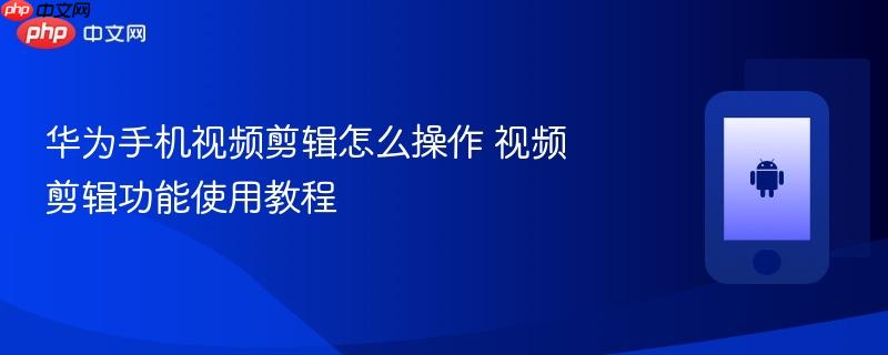 华为手机视频剪辑怎么操作 视频剪辑功能使用教程