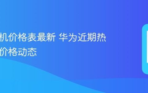华为手机价格表最新 华为近期热门机型价格动态