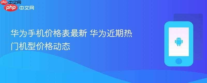 华为手机价格表最新 华为近期热门机型价格动态