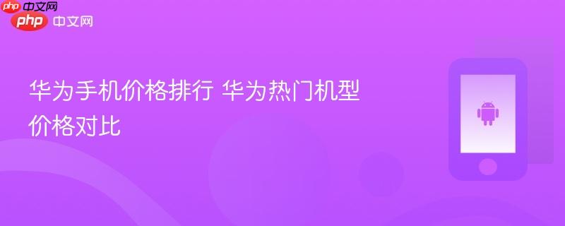 华为手机价格排行 华为热门机型价格对比