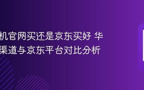 华为手机官网买还是京东买好 华为官方渠道与京东平台对比分析