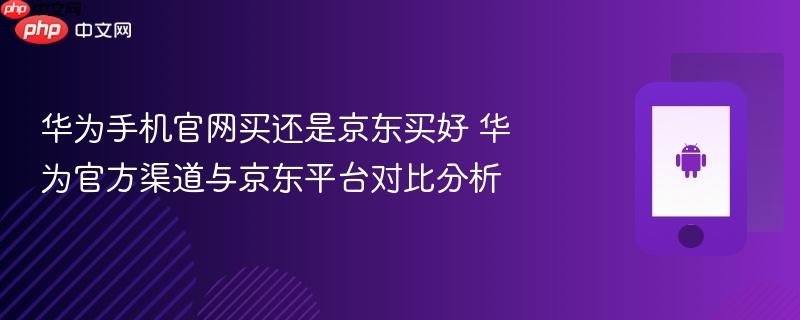 华为手机官网买还是京东买好 华为官方渠道与京东平台对比分析