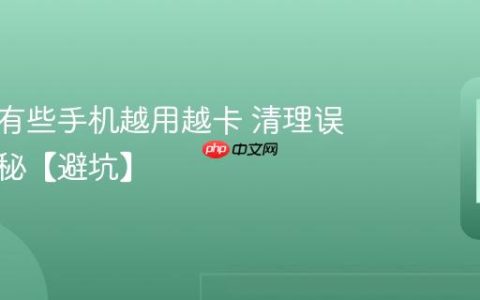 为什么有些手机越用越卡 清理误区大揭秘【避坑】