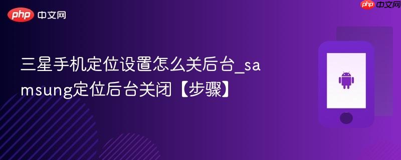 三星手机定位设置怎么关后台_samsung定位后台关闭【步骤】
