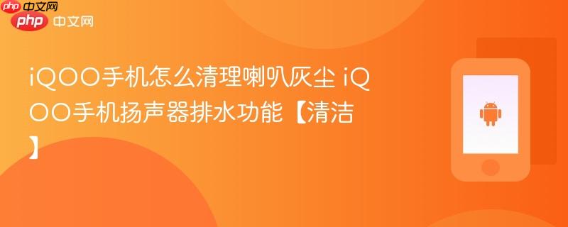 iqoo手机怎么清理喇叭灰尘 iqoo手机扬声器排水功能【清洁】