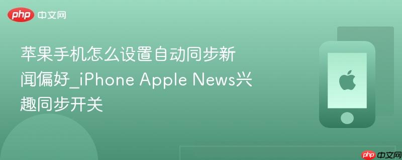 苹果手机怎么设置自动同步新闻偏好_iphone apple news兴趣同步开关