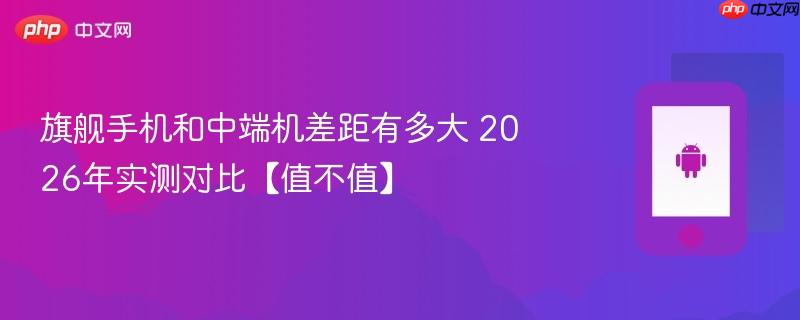 旗舰手机和中端机差距有多大 2026年实测对比【值不值】