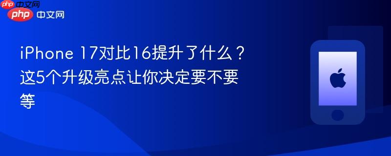 iphone 17对比16提升了什么？这5个升级亮点让你决定要不要等