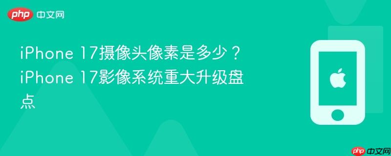 iphone 17摄像头像素是多少？iphone 17影像系统重大升级盘点