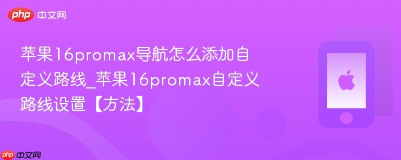 苹果16promax导航怎么添加自定义路线_苹果16promax自定义路线设置【方法】