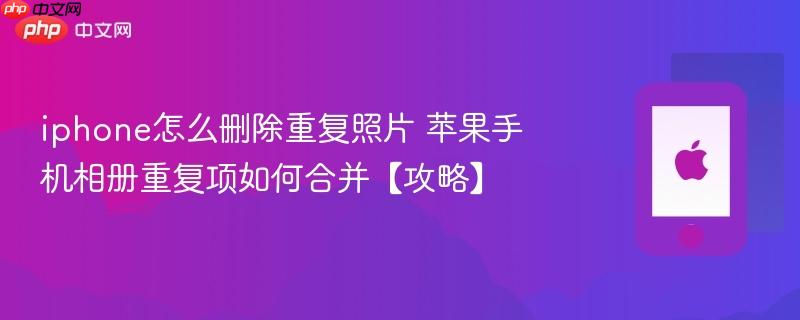 iphone怎么删除重复照片 苹果手机相册重复项如何合并【攻略】