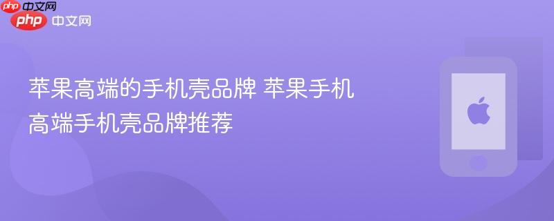苹果高端的手机壳品牌 苹果手机高端手机壳品牌推荐