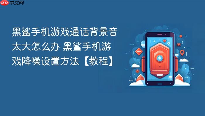 黑鲨手机游戏通话背景音太大怎么办 黑鲨手机游戏降噪设置方法【教程】