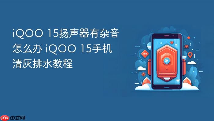iqoo 15扬声器有杂音怎么办 iqoo 15手机清灰排水教程