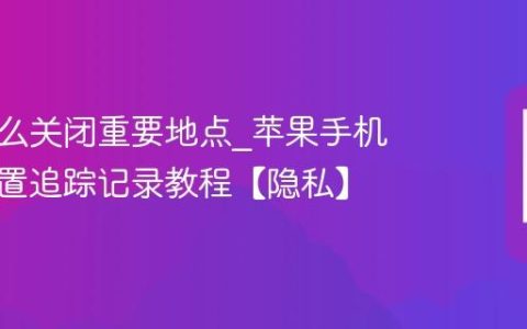 苹果怎么关闭重要地点?苹果手机关闭位置追踪记录教程【隐私】