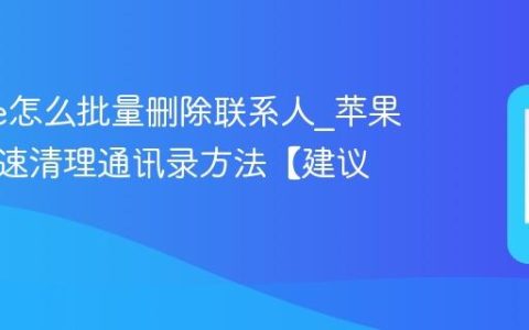 iphone怎么批量删除联系人?苹果手机快速清理通讯录方法【建议】