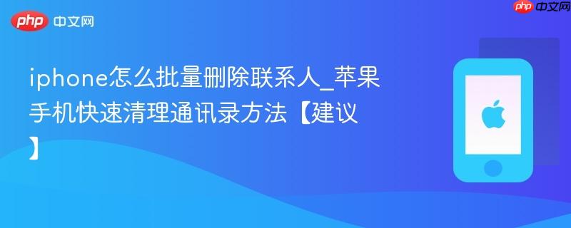 iphone怎么批量删除联系人_苹果手机快速清理通讯录方法【建议】