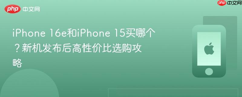 iphone 16e和iphone 15买哪个？新机发布后高性价比选购攻略