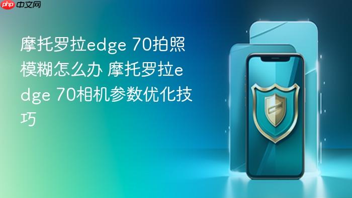 摩托罗拉edge 70拍照模糊怎么办 摩托罗拉edge 70相机参数优化技巧
