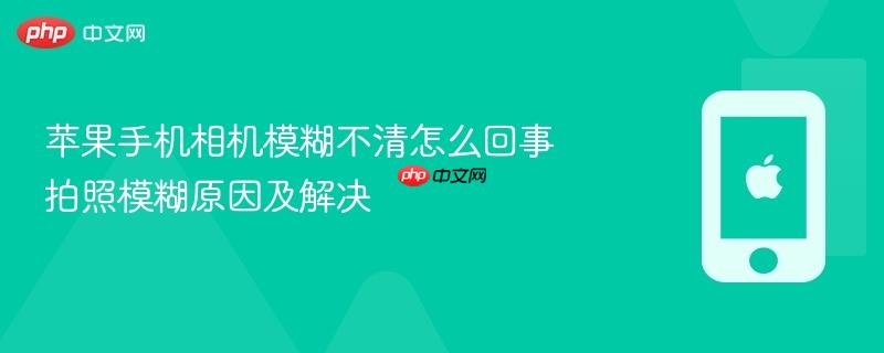 苹果手机相机模糊不清怎么回事 拍照模糊原因及解决