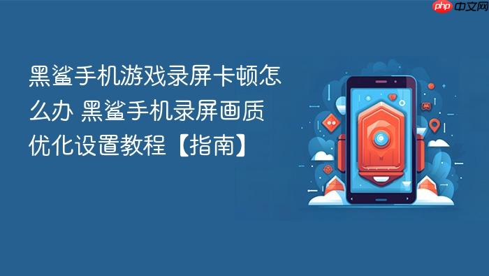 黑鲨手机游戏录屏卡顿怎么办 黑鲨手机录屏画质优化设置教程【指南】