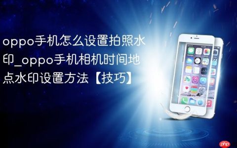 oppo手机怎么设置拍照水印?oppo手机相机时间地点水印设置方法【技巧】