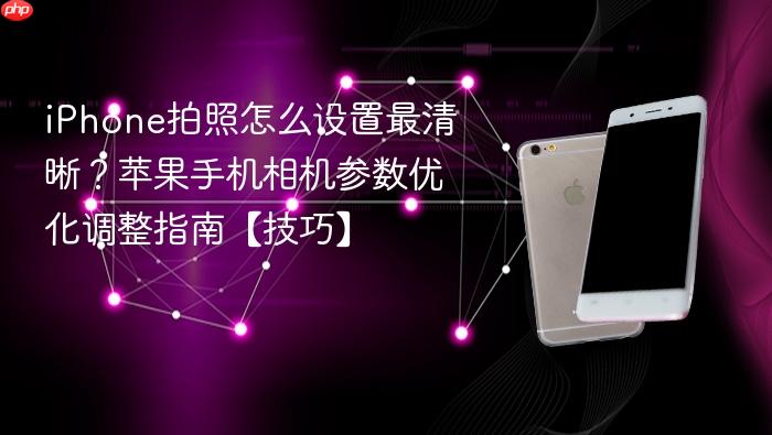 iphone拍照怎么设置最清晰？苹果手机相机参数优化调整指南【技巧】