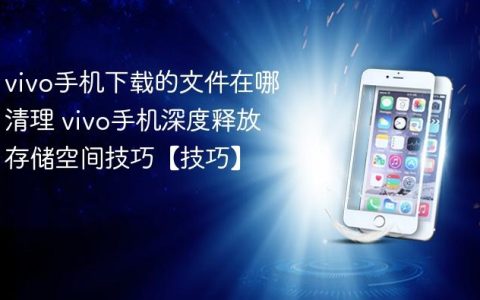 vivo手机下载的文件在哪清理 vivo手机深度释放存储空间技巧【技巧】