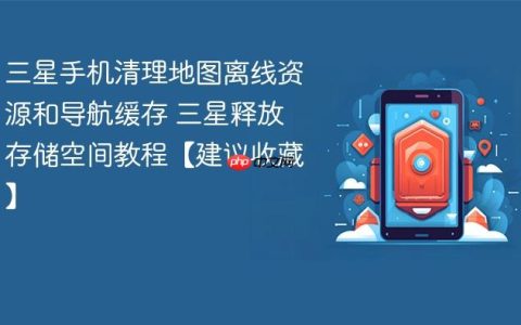 三星手机清理地图离线资源和导航缓存 三星释放存储空间教程【建议收藏】