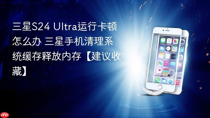 三星s24 ultra运行卡顿怎么办 三星手机清理系统缓存释放内存【建议收藏】
