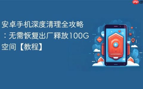 安卓手机深度清理全攻略：无需恢复出厂释放100G空间【教程】