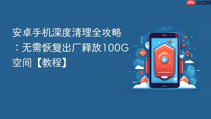 安卓手机深度清理全攻略：无需恢复出厂释放100g空间【教程】