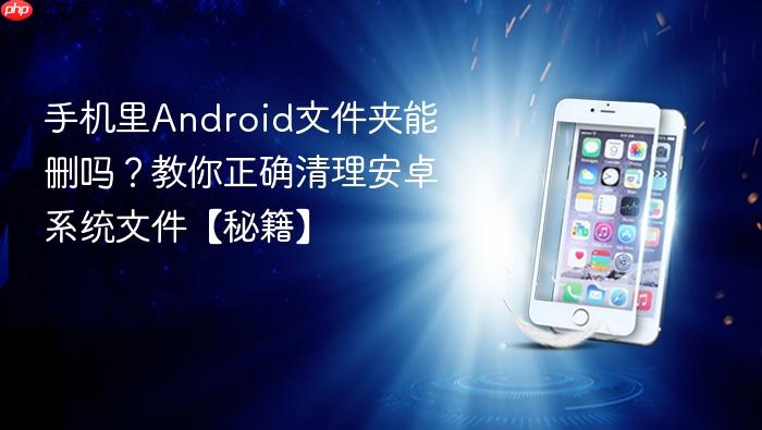 手机里android文件夹能删吗？教你正确清理安卓系统文件【秘籍】