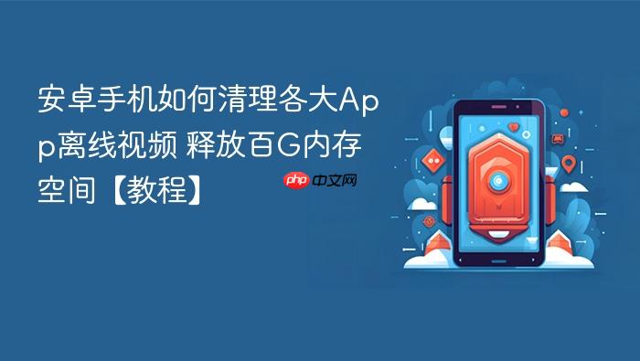 安卓手机如何清理各大app离线视频 释放百g内存空间【教程】