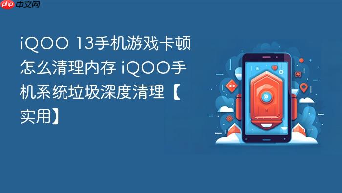 iqoo 13手机游戏卡顿怎么清理内存 iqoo手机系统垃圾深度清理【实用】