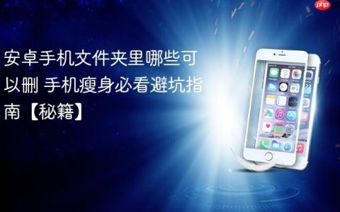 安卓手机文件夹里哪些可以删 手机瘦身必看避坑指南【秘籍】