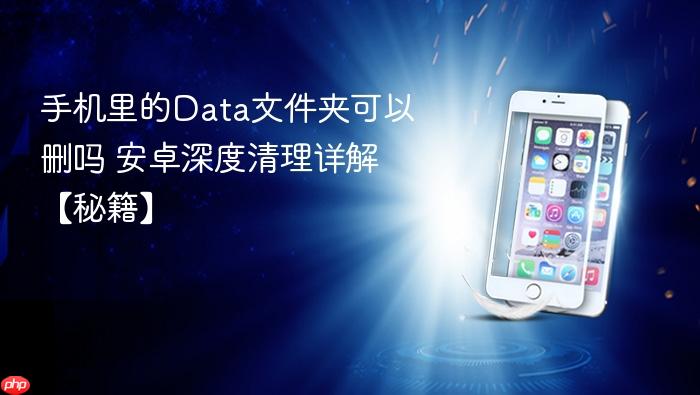 手机里的data文件夹可以删吗 安卓深度清理详解【秘籍】