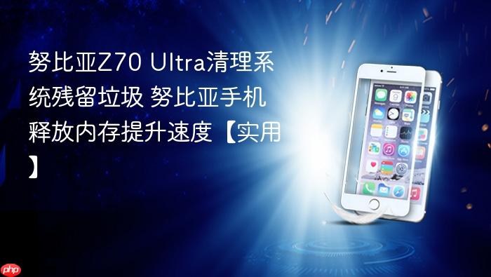 努比亚z70 ultra清理系统残留垃圾 努比亚手机释放内存提升速度【实用】