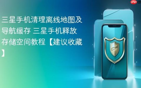 三星手机清理离线地图及导航缓存 三星手机释放存储空间教程【建议收藏】