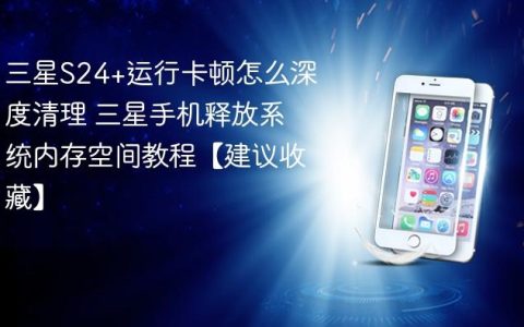 三星S24+运行卡顿怎么深度清理 三星手机释放系统内存空间教程【建议收藏】