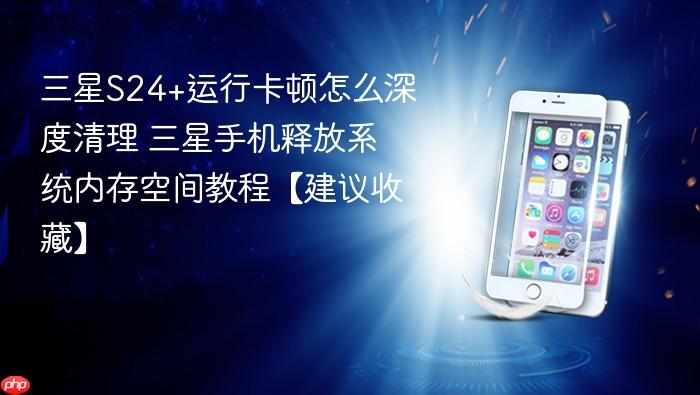 三星s24+运行卡顿怎么深度清理 三星手机释放系统内存空间教程【建议收藏】