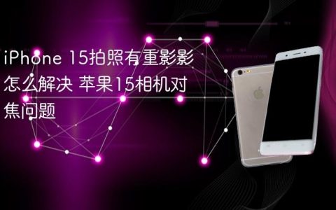 iPhone 15拍照有重影影怎么解决 苹果15相机对焦问题