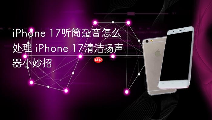 iphone 17听筒杂音怎么处理 iphone 17清洁扬声器小妙招