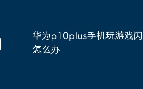 华为p10plus手机玩游戏闪退怎么办